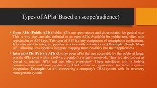Types of APIs( Based on scope/audience)
• Open APIs (Public APIs):Public APIs are open source and disseminated for general use.
This is why they are also referred to as open APIs. Available for public use, often with
registration or API keys. This type of API is a key component of smartphone applications.
It is also used to integrate popular services with websites easilyExample: Google Maps
API, allowing developers to integrate mapping functionalities into their applications
• Internal APIs (Private APIs):Unlike open APIs that are accessible by the public at large,
private APIs exist within a software vendor’s system framework. They are also known as
closed or internal APIs and are often proprietary. These interfaces aim to bolster
communication and boost productivity. Used within an organization for internal system
integration. Example: An API connecting a company's CRM system with its inventory
management system
 