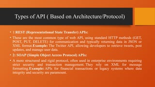 Types of API ( Based on Architecture/Protocol)
• 1:REST (Representational State Transfer) APIs:
• These are the most common type of web API, using standard HTTP methods (GET,
POST, PUT, DELETE) for communication and typically returning data in JSON or
XML format.Example: The Twitter API, allowing developers to retrieve tweets, post
updates, and manage user data.
• 2: SOAP (Simple Object Access Protocol) APIs:
• A more structured and rigid protocol, often used in enterprise environments requiring
strict security and transaction management. They rely on XML for message
formatting.Example: APIs for financial transactions or legacy systems where data
integrity and security are paramount.
 