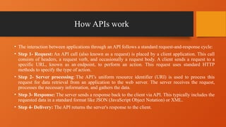 How APIs work
• The interaction between applications through an API follows a standard request-and-response cycle:
• Step 1- Request: An API call (also known as a request) is placed by a client application. This call
consists of headers, a request verb, and occasionally a request body. A client sends a request to a
specific URL, known as an endpoint, to perform an action. This request uses standard HTTP
methods to specify the type of action.
• Step 2- Server processing: The API’s uniform resource identifier (URI) is used to process this
request for data retrieval from an application to the web server. The server receives the request,
processes the necessary information, and gathers the data.
• Step 3- Response: The server sends a response back to the client via API. This typically includes the
requested data in a standard format like JSON (JavaScript Object Notation) or XML.
• Step 4- Delivery: The API returns the server's response to the client.
 