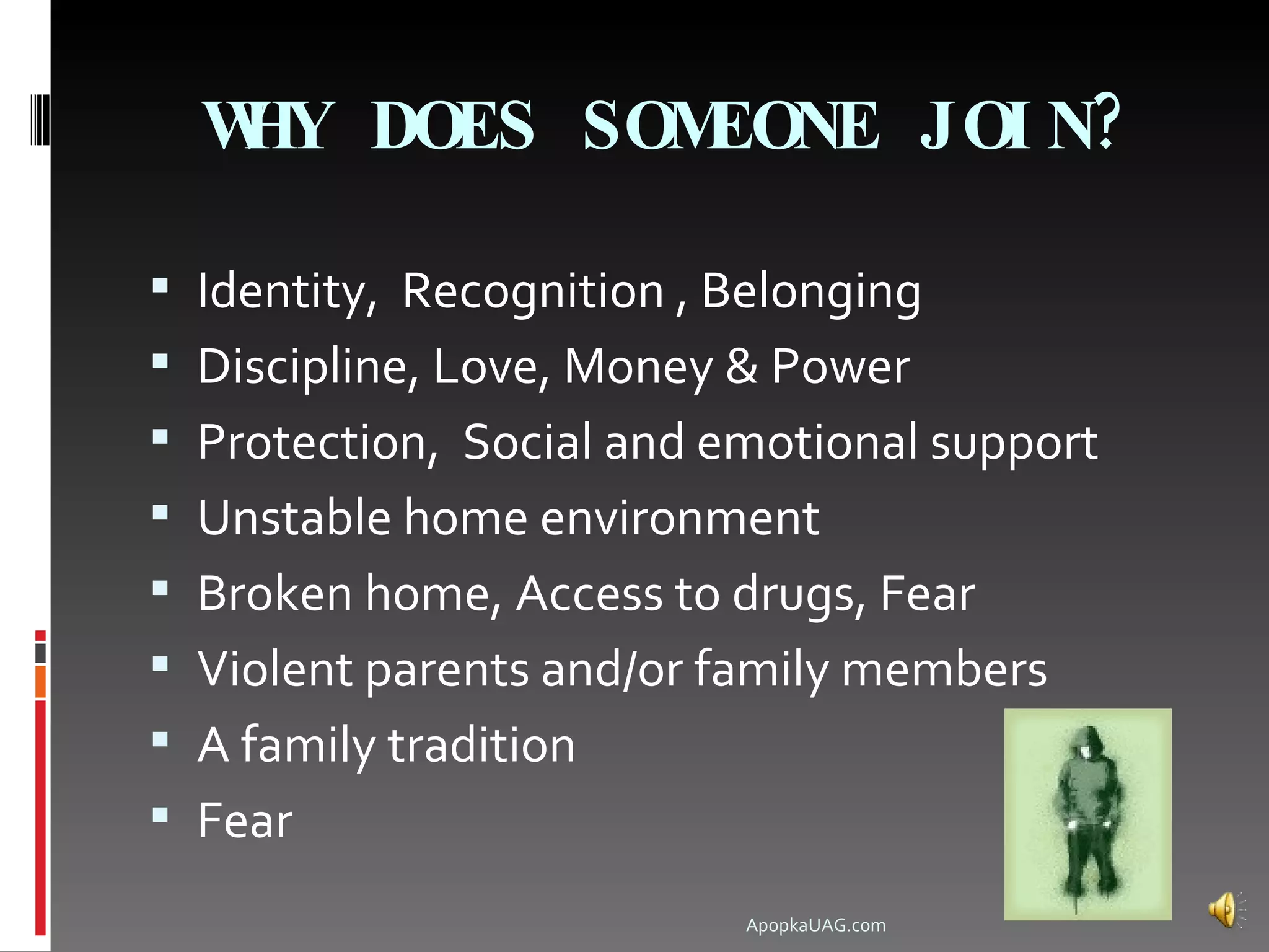 W DOES SOM
   HY       EONE JOI N?

 Identity, Recognition , Belonging
 Discipline, Love, Money & Power
 Protection, Social and emotional support
 Unstable home environment
 Broken home, Access to drugs, Fear
 Violent parents and/or family members
 A family tradition
 Fear
                           ApopkaUAG.com
 
