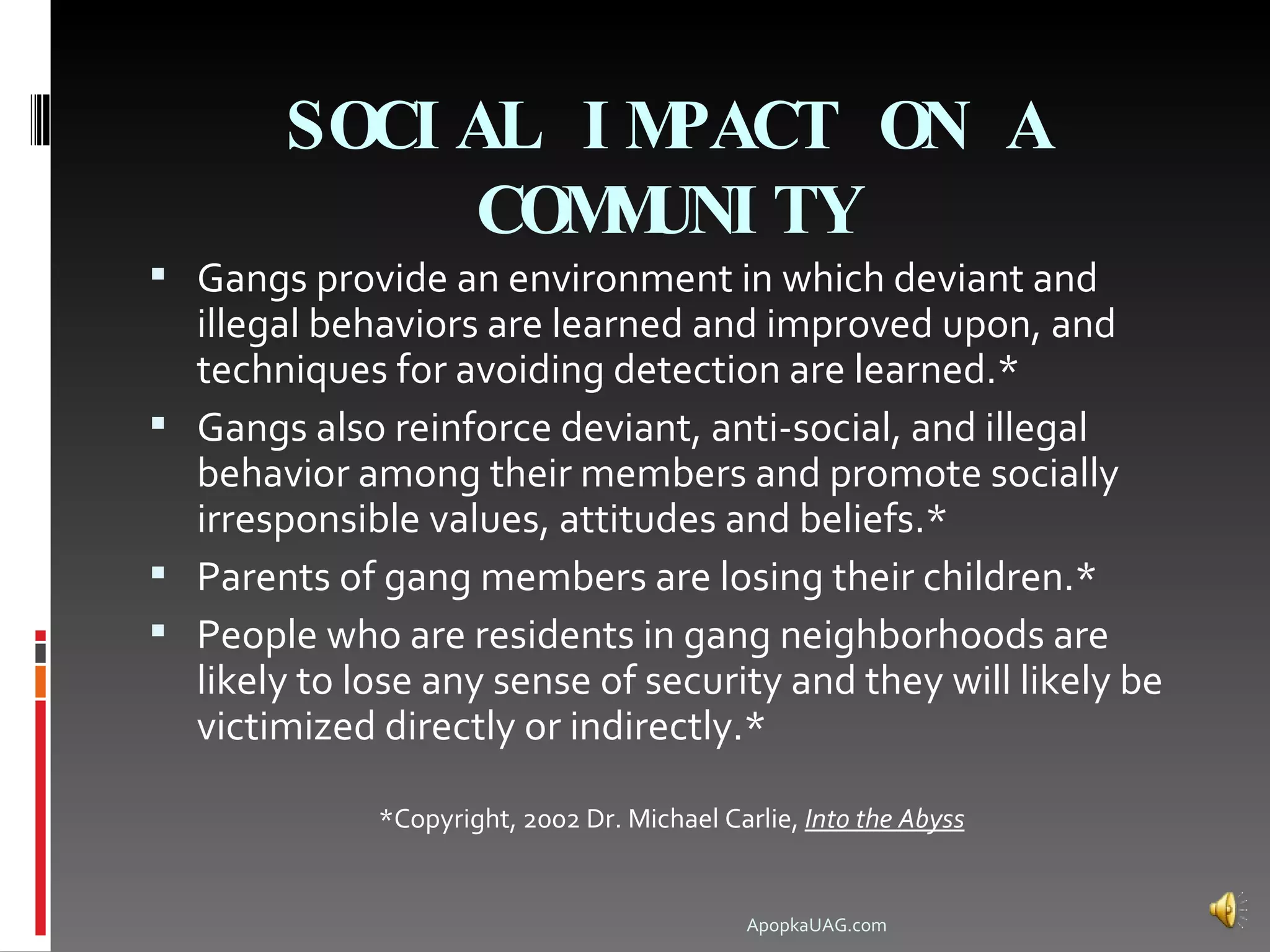SOCI AL I MPACT ON A
              COM UNI TY
                 M
 Gangs provide an environment in which deviant and
  illegal behaviors are learned and improved upon, and
  techniques for avoiding detection are learned.*
 Gangs also reinforce deviant, anti-social, and illegal
  behavior among their members and promote socially
  irresponsible values, attitudes and beliefs.*
 Parents of gang members are losing their children.*
 People who are residents in gang neighborhoods are
  likely to lose any sense of security and they will likely be
  victimized directly or indirectly.*

              *Copyright, 2002 Dr. Michael Carlie, Into the Abyss


                                              ApopkaUAG.com
 