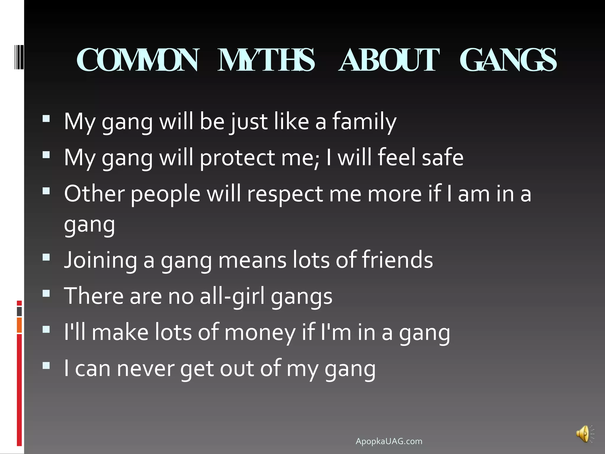 COM ON M
        M    YTHS ABOUT GANGS
 My gang will be just like a family
 My gang will protect me; I will feel safe
 Other people will respect me more if I am in a
    gang
   Joining a gang means lots of friends
   There are no all-girl gangs
   I'll make lots of money if I'm in a gang
   I can never get out of my gang

                                  ApopkaUAG.com
 