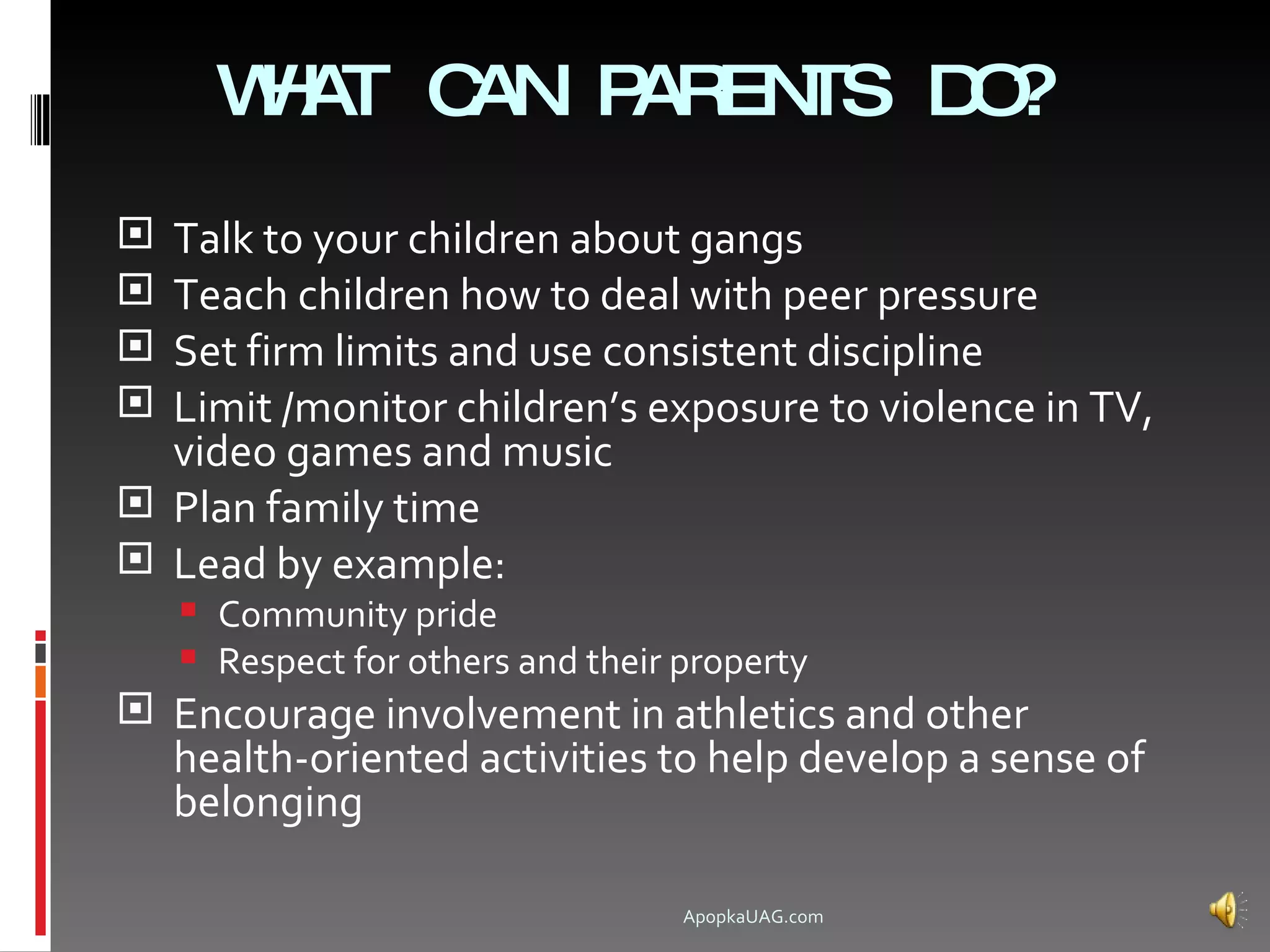 WA C
      H T AN P EN D ?
              AR TS O
 Talk to your children about gangs
 Teach children how to deal with peer pressure
 Set firm limits and use consistent discipline
 Limit /monitor children’s exposure to violence in TV,
  video games and music
 Plan family time
 Lead by example:
     Community pride
     Respect for others and their property
 Encourage involvement in athletics and other
    health-oriented activities to help develop a sense of
    belonging

                                   ApopkaUAG.com
 