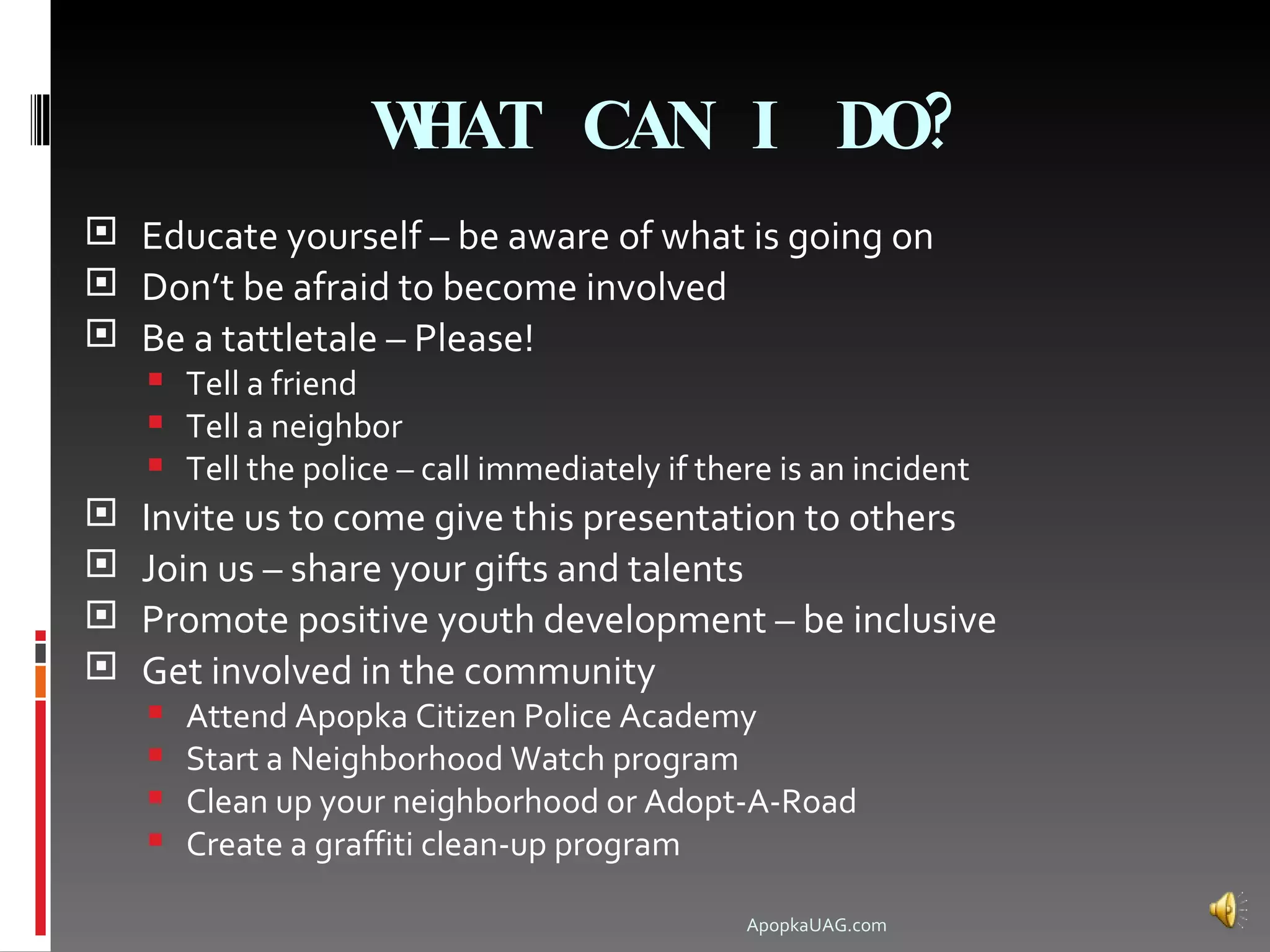 WHAT CAN I DO?
 Educate yourself – be aware of what is going on
 Don’t be afraid to become involved
 Be a tattletale – Please!
     Tell a friend
     Tell a neighbor
     Tell the police – call immediately if there is an incident
   Invite us to come give this presentation to others
   Join us – share your gifts and talents
   Promote positive youth development – be inclusive
   Get involved in the community
       Attend Apopka Citizen Police Academy
       Start a Neighborhood Watch program
       Clean up your neighborhood or Adopt-A-Road
       Create a graffiti clean-up program

                                               ApopkaUAG.com
 