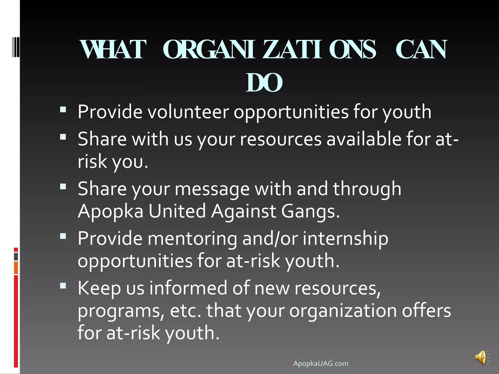 WHAT ORGANI ZATI ONS CAN
            DO
 Provide volunteer opportunities for youth
 Share with us your resources available for at-
  risk you.
 Share your message with and through
  Apopka United Against Gangs.
 Provide mentoring and/or internship
  opportunities for at-risk youth.
 Keep us informed of new resources,
  programs, etc. that your organization offers
  for at-risk youth.
                            ApopkaUAG.com
 
