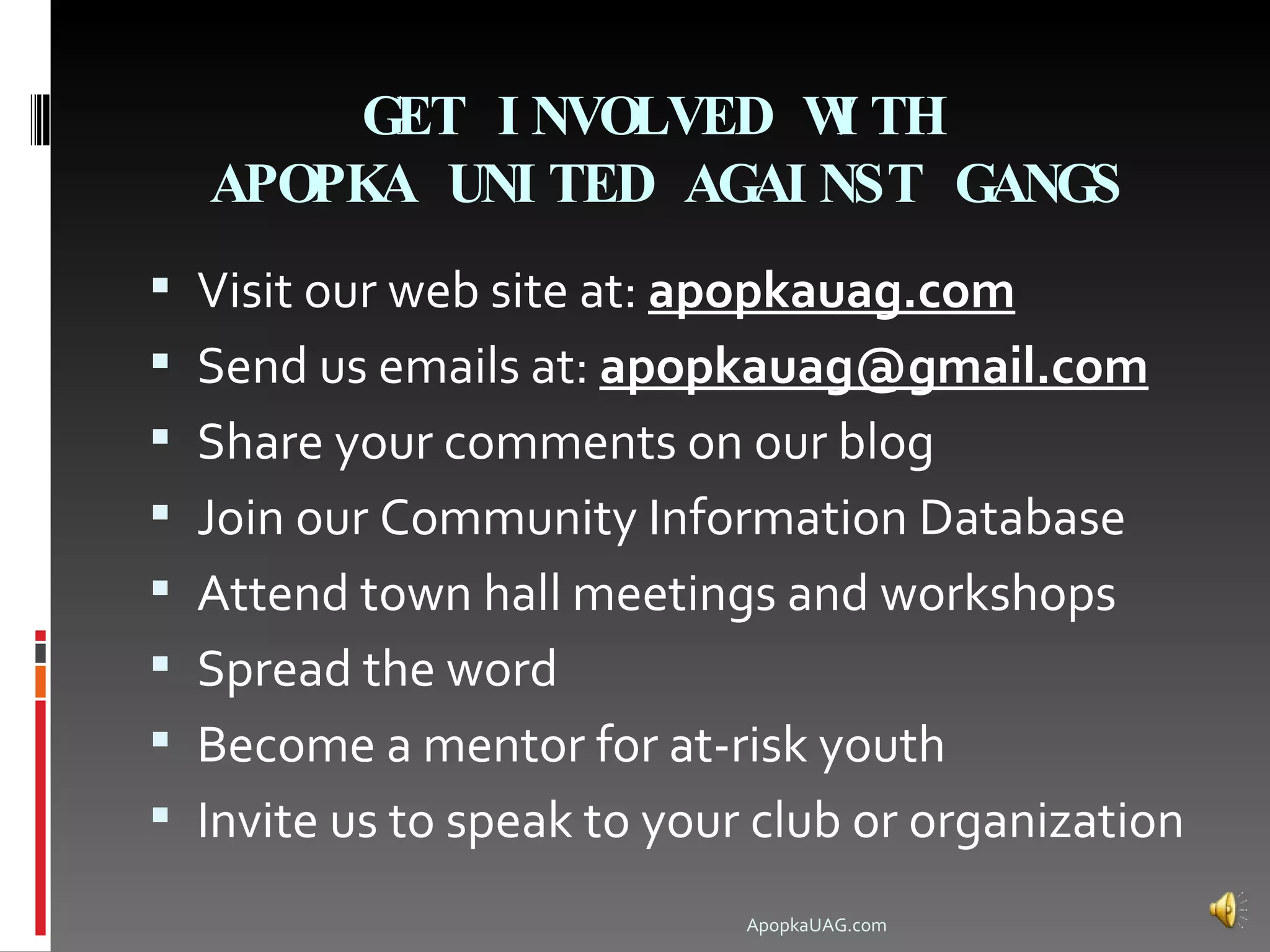 GET I NVOLVED W TH
                       I
  APOPKA UNI TED AGAI NST GANGS
 Visit our web site at: apopkauag.com
 Send us emails at: apopkauag@gmail.com
 Share your comments on our blog
 Join our Community Information Database
 Attend town hall meetings and workshops
 Spread the word
 Become a mentor for at-risk youth
 Invite us to speak to your club or organization
                            ApopkaUAG.com
 