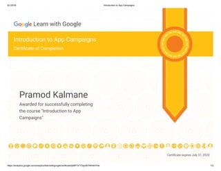 8/1/2018 Introduction to App Campaigns
https://analytics.google.com/analytics/learnwithgoogle/certificate/ijrMP7x7TDqn907WH44Yhw 1/2
Certi cate expires July 31, 2020
Learn with Google
Introduction to App Campaigns
Certi cate of Completion
Pramod Kalmane
Awarded for successfully completing
the course "Introduction to App
Campaigns"
 
