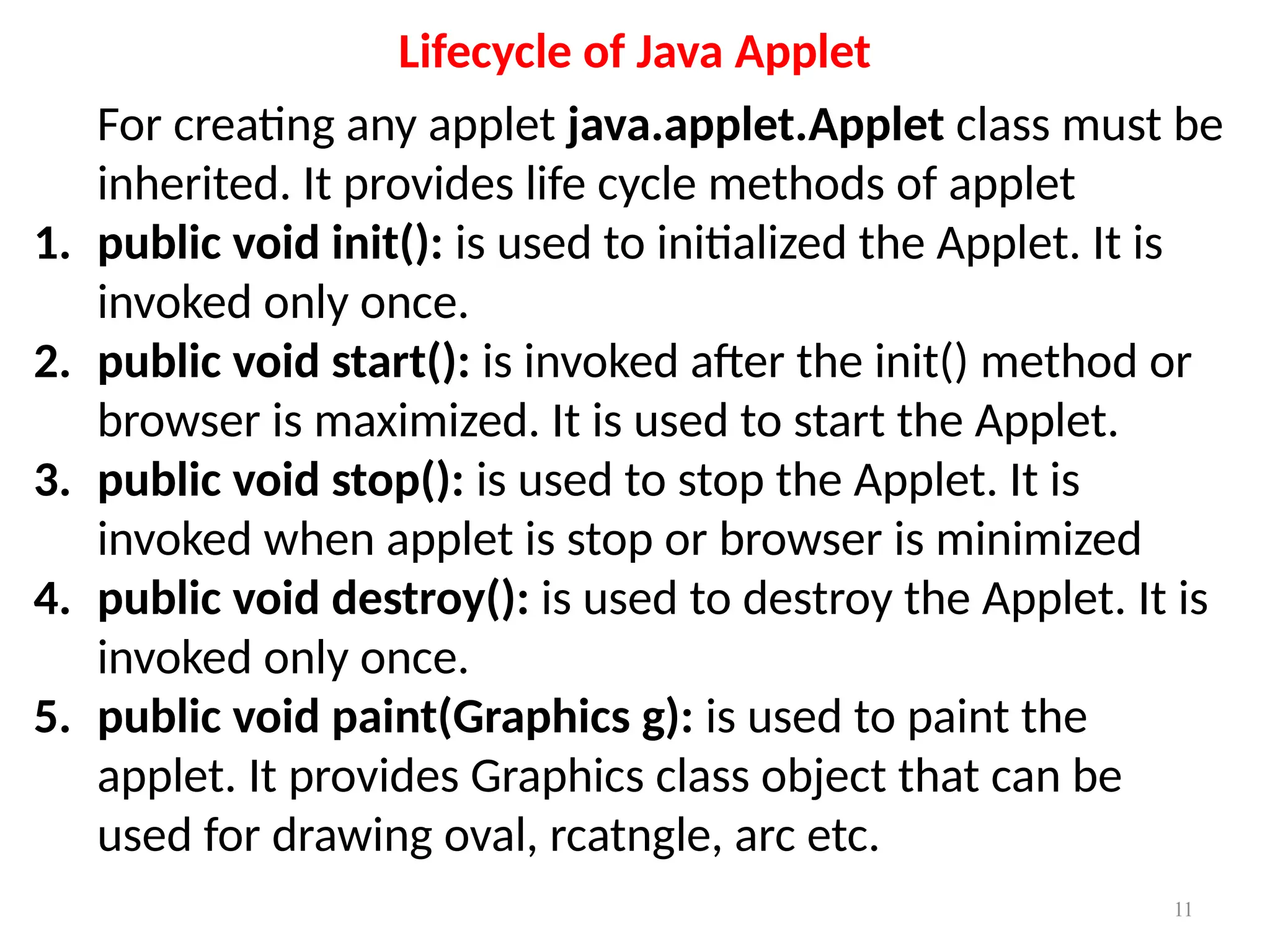 Lifecycle of Java Applet
For creating any applet java.applet.Applet class must be
inherited. It provides life cycle methods of applet
1. public void init(): is used to initialized the Applet. It is
invoked only once.
2. public void start(): is invoked after the init() method or
browser is maximized. It is used to start the Applet.
3. public void stop(): is used to stop the Applet. It is
invoked when applet is stop or browser is minimized
4. public void destroy(): is used to destroy the Applet. It is
invoked only once.
5. public void paint(Graphics g): is used to paint the
applet. It provides Graphics class object that can be
used for drawing oval, rcatngle, arc etc.
11
 