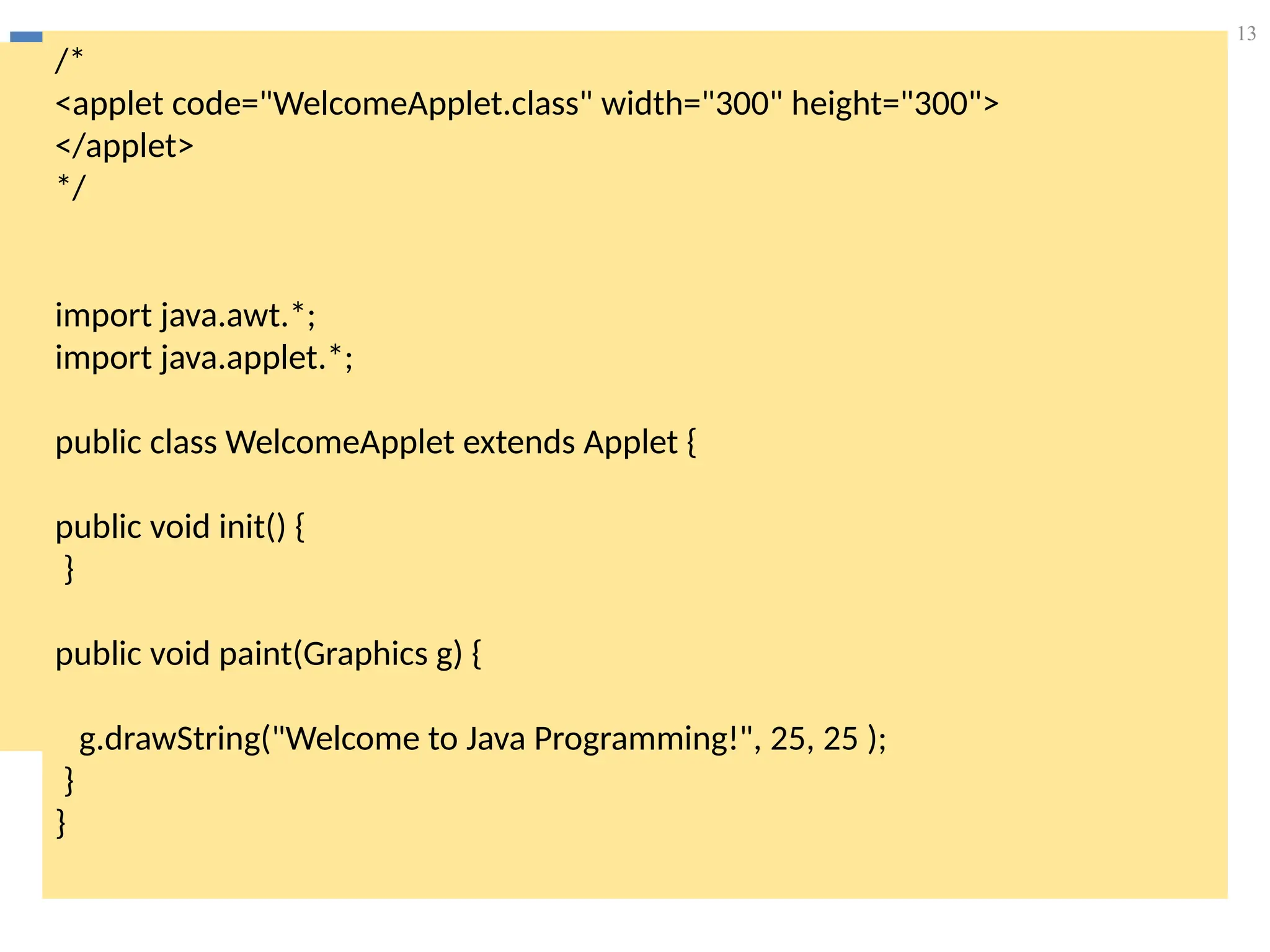 13
/*
<applet code="WelcomeApplet.class" width="300" height="300">
</applet>
*/
import java.awt.*;
import java.applet.*;
public class WelcomeApplet extends Applet {
public void init() {
}
public void paint(Graphics g) {
g.drawString("Welcome to Java Programming!", 25, 25 );
}
}
 