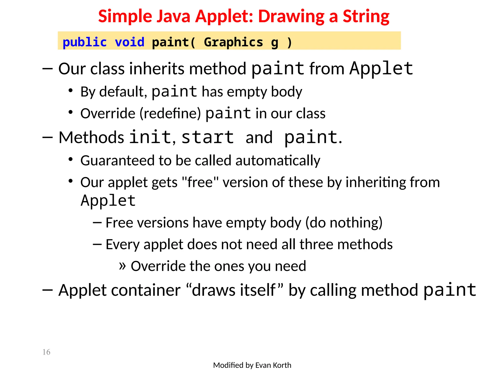 16
Simple Java Applet: Drawing a String
– Our class inherits method paint from Applet
• By default, paint has empty body
• Override (redefine) paint in our class
– Methods init, start and paint.
• Guaranteed to be called automatically
• Our applet gets "free" version of these by inheriting from
Applet
– Free versions have empty body (do nothing)
– Every applet does not need all three methods
» Override the ones you need
– Applet container “draws itself” by calling method paint
public void paint( Graphics g )
Modified by Evan Korth
 
