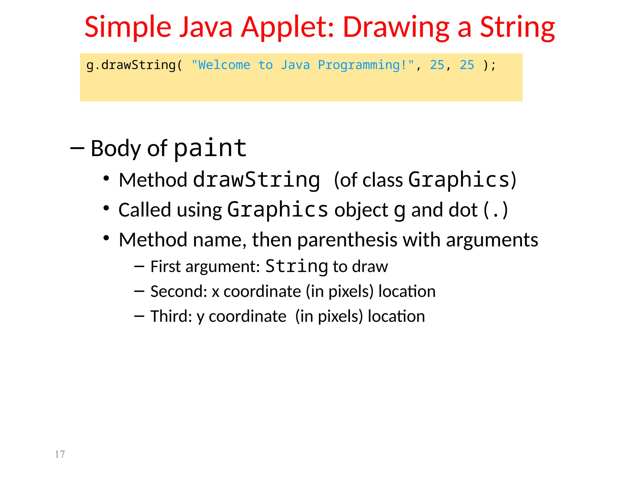 17
Simple Java Applet: Drawing a String
– Body of paint
• Method drawString (of class Graphics)
• Called using Graphics object g and dot (.)
• Method name, then parenthesis with arguments
– First argument: String to draw
– Second: x coordinate (in pixels) location
– Third: y coordinate (in pixels) location
g.drawString( "Welcome to Java Programming!", 25, 25 );
 