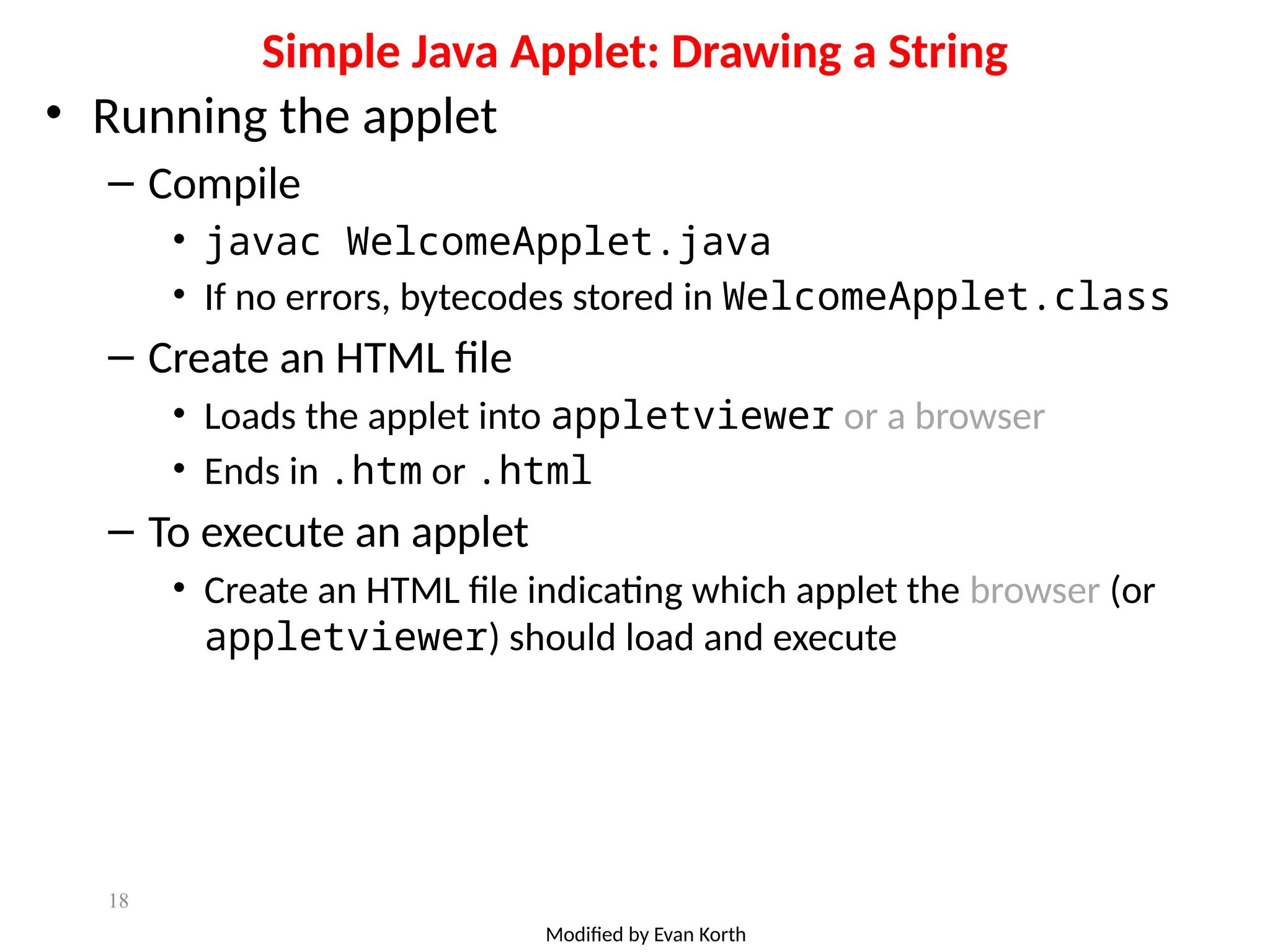 18
Simple Java Applet: Drawing a String
• Running the applet
– Compile
• javac WelcomeApplet.java
• If no errors, bytecodes stored in WelcomeApplet.class
– Create an HTML file
• Loads the applet into appletviewer or a browser
• Ends in .htm or .html
– To execute an applet
• Create an HTML file indicating which applet the browser (or
appletviewer) should load and execute
Modified by Evan Korth
 