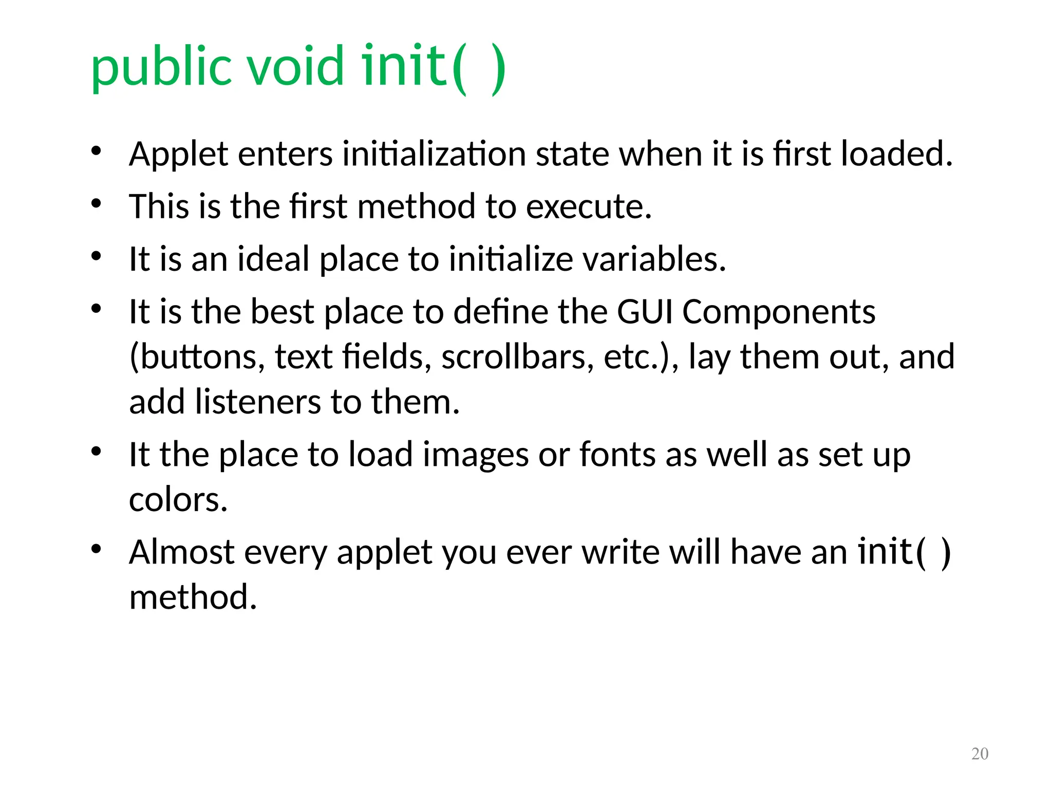 public void init( )
• Applet enters initialization state when it is first loaded.
• This is the first method to execute.
• It is an ideal place to initialize variables.
• It is the best place to define the GUI Components
(buttons, text fields, scrollbars, etc.), lay them out, and
add listeners to them.
• It the place to load images or fonts as well as set up
colors.
• Almost every applet you ever write will have an init( )
method.
20
 