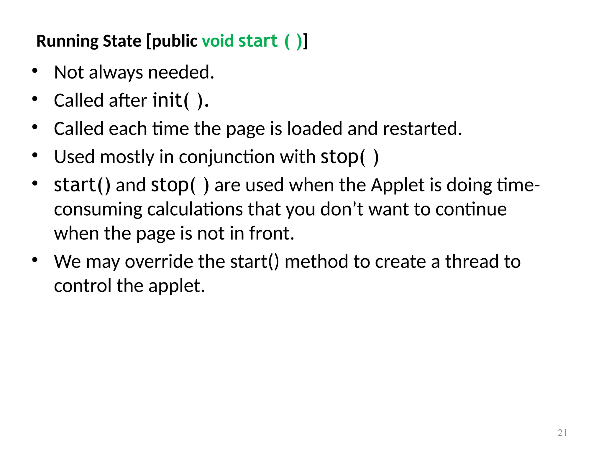 Running State [public void start ( )]
• Not always needed.
• Called after init( ).
• Called each time the page is loaded and restarted.
• Used mostly in conjunction with stop( )
• start() and stop( ) are used when the Applet is doing time-
consuming calculations that you don’t want to continue
when the page is not in front.
• We may override the start() method to create a thread to
control the applet.
21
 