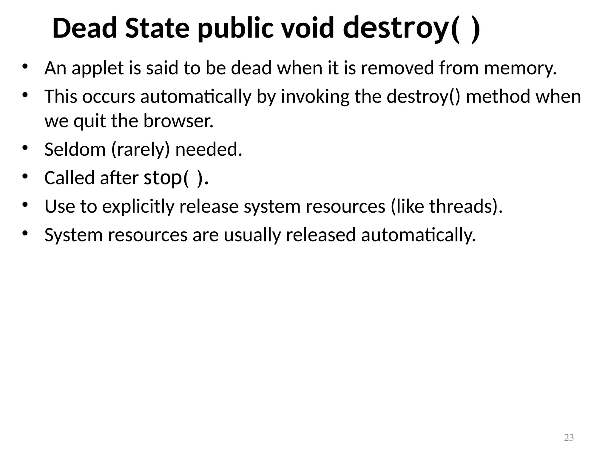 Dead State public void destroy( )
• An applet is said to be dead when it is removed from memory.
• This occurs automatically by invoking the destroy() method when
we quit the browser.
• Seldom (rarely) needed.
• Called after stop( ).
• Use to explicitly release system resources (like threads).
• System resources are usually released automatically.
23
 