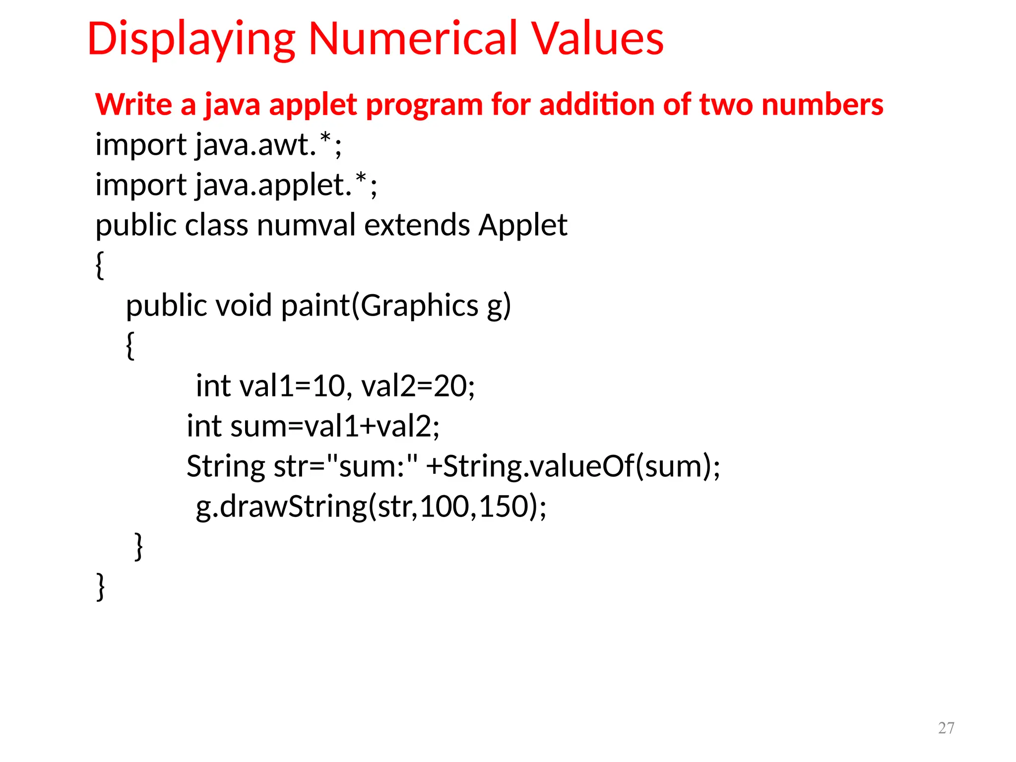 Write a java applet program for addition of two numbers
import java.awt.*;
import java.applet.*;
public class numval extends Applet
{
public void paint(Graphics g)
{
int val1=10, val2=20;
int sum=val1+val2;
String str="sum:" +String.valueOf(sum);
g.drawString(str,100,150);
}
}
Displaying Numerical Values
27
 