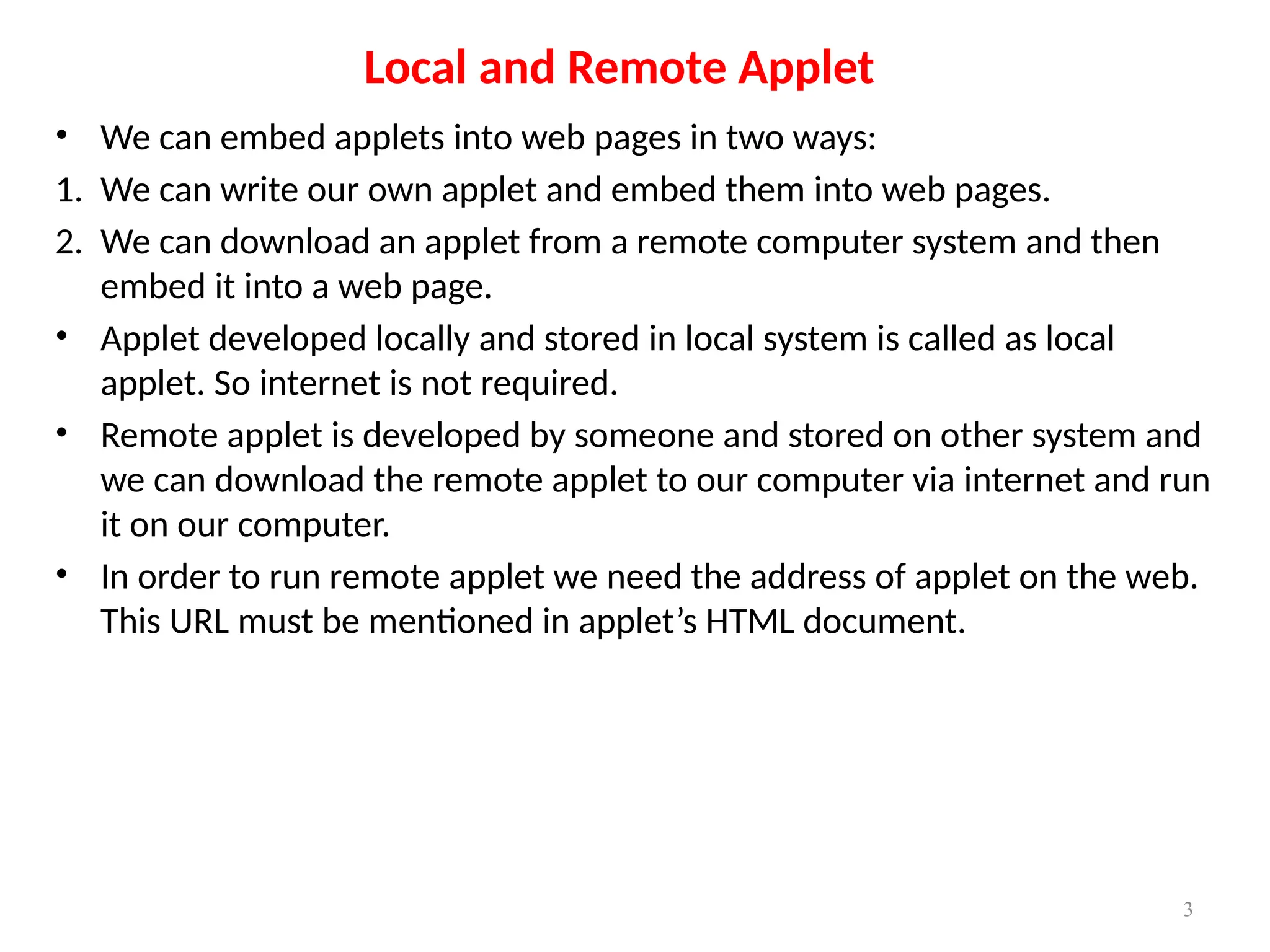Local and Remote Applet
• We can embed applets into web pages in two ways:
1. We can write our own applet and embed them into web pages.
2. We can download an applet from a remote computer system and then
embed it into a web page.
• Applet developed locally and stored in local system is called as local
applet. So internet is not required.
• Remote applet is developed by someone and stored on other system and
we can download the remote applet to our computer via internet and run
it on our computer.
• In order to run remote applet we need the address of applet on the web.
This URL must be mentioned in applet’s HTML document.
3
 