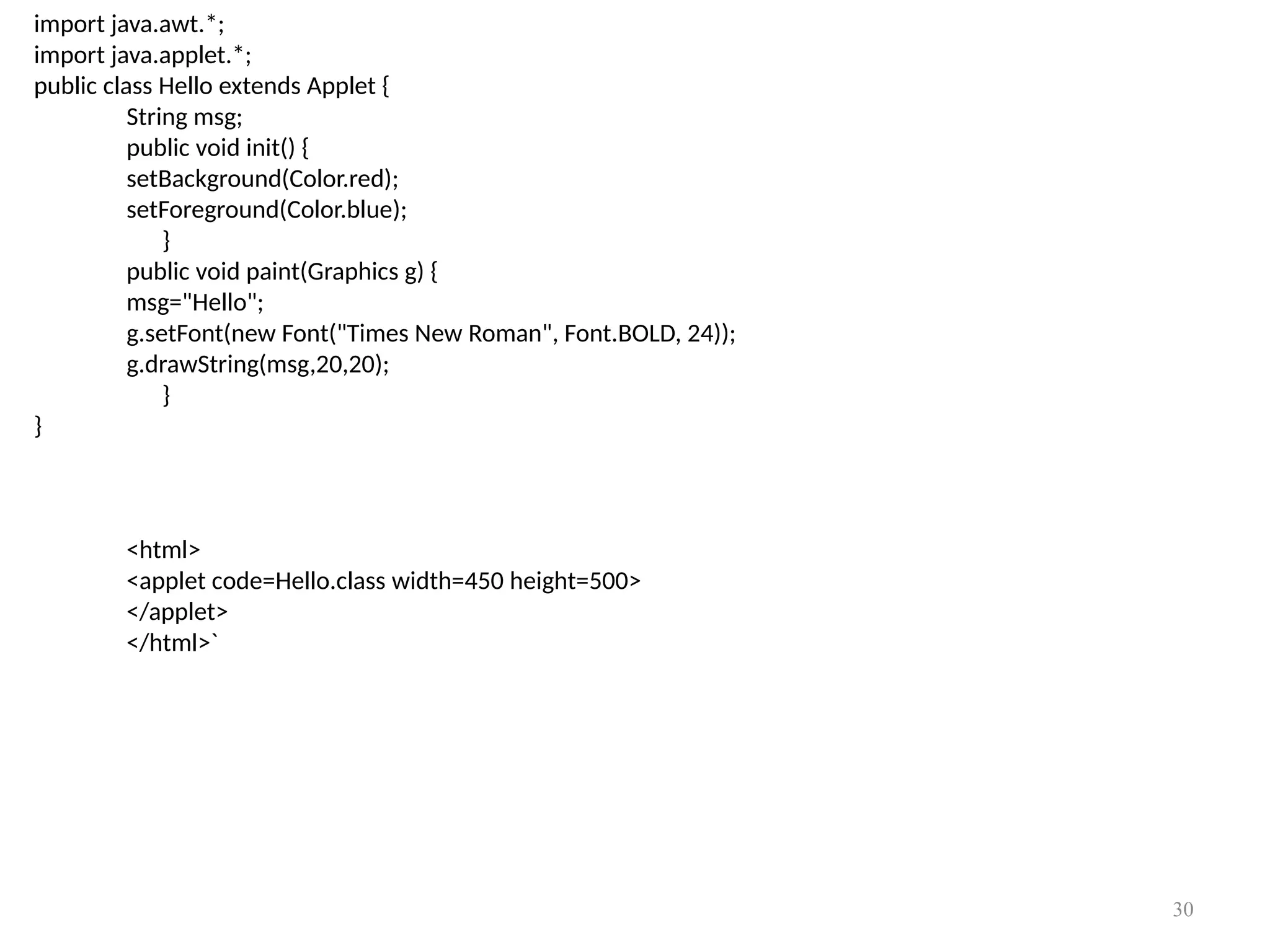 import java.awt.*;
import java.applet.*;
public class Hello extends Applet {
String msg;
public void init() {
setBackground(Color.red);
setForeground(Color.blue);
}
public void paint(Graphics g) {
msg="Hello";
g.setFont(new Font("Times New Roman", Font.BOLD, 24));
g.drawString(msg,20,20);
}
}
<html>
<applet code=Hello.class width=450 height=500>
</applet>
</html>`
30
 