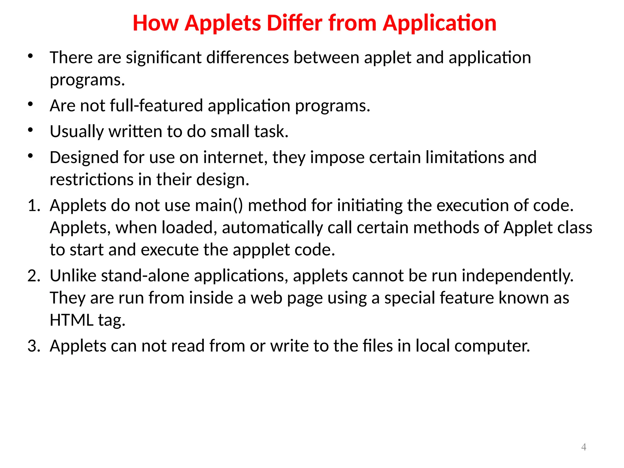 How Applets Differ from Application
• There are significant differences between applet and application
programs.
• Are not full-featured application programs.
• Usually written to do small task.
• Designed for use on internet, they impose certain limitations and
restrictions in their design.
1. Applets do not use main() method for initiating the execution of code.
Applets, when loaded, automatically call certain methods of Applet class
to start and execute the appplet code.
2. Unlike stand-alone applications, applets cannot be run independently.
They are run from inside a web page using a special feature known as
HTML tag.
3. Applets can not read from or write to the files in local computer.
4
 