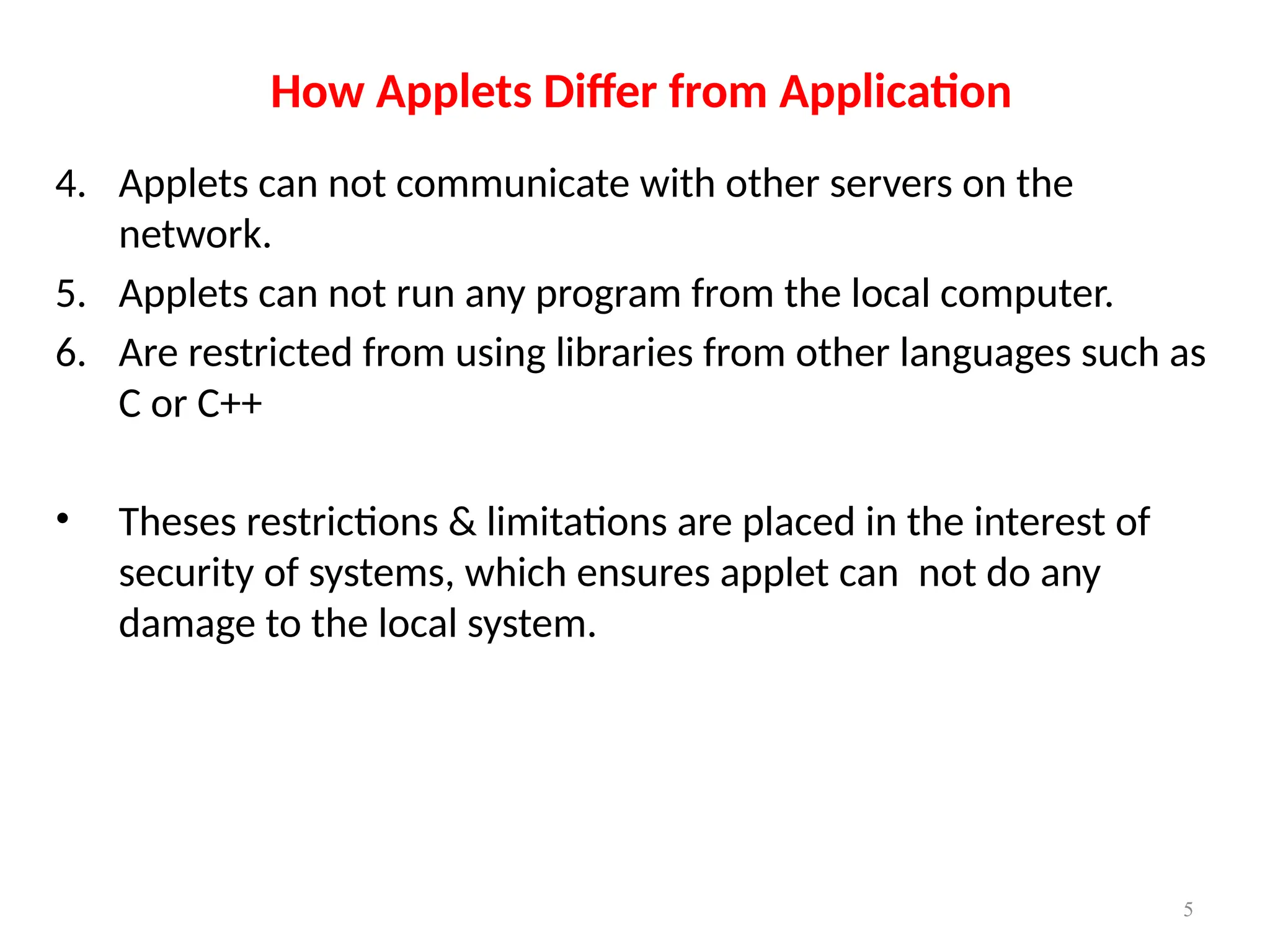 How Applets Differ from Application
4. Applets can not communicate with other servers on the
network.
5. Applets can not run any program from the local computer.
6. Are restricted from using libraries from other languages such as
C or C++
• Theses restrictions & limitations are placed in the interest of
security of systems, which ensures applet can not do any
damage to the local system.
5
 