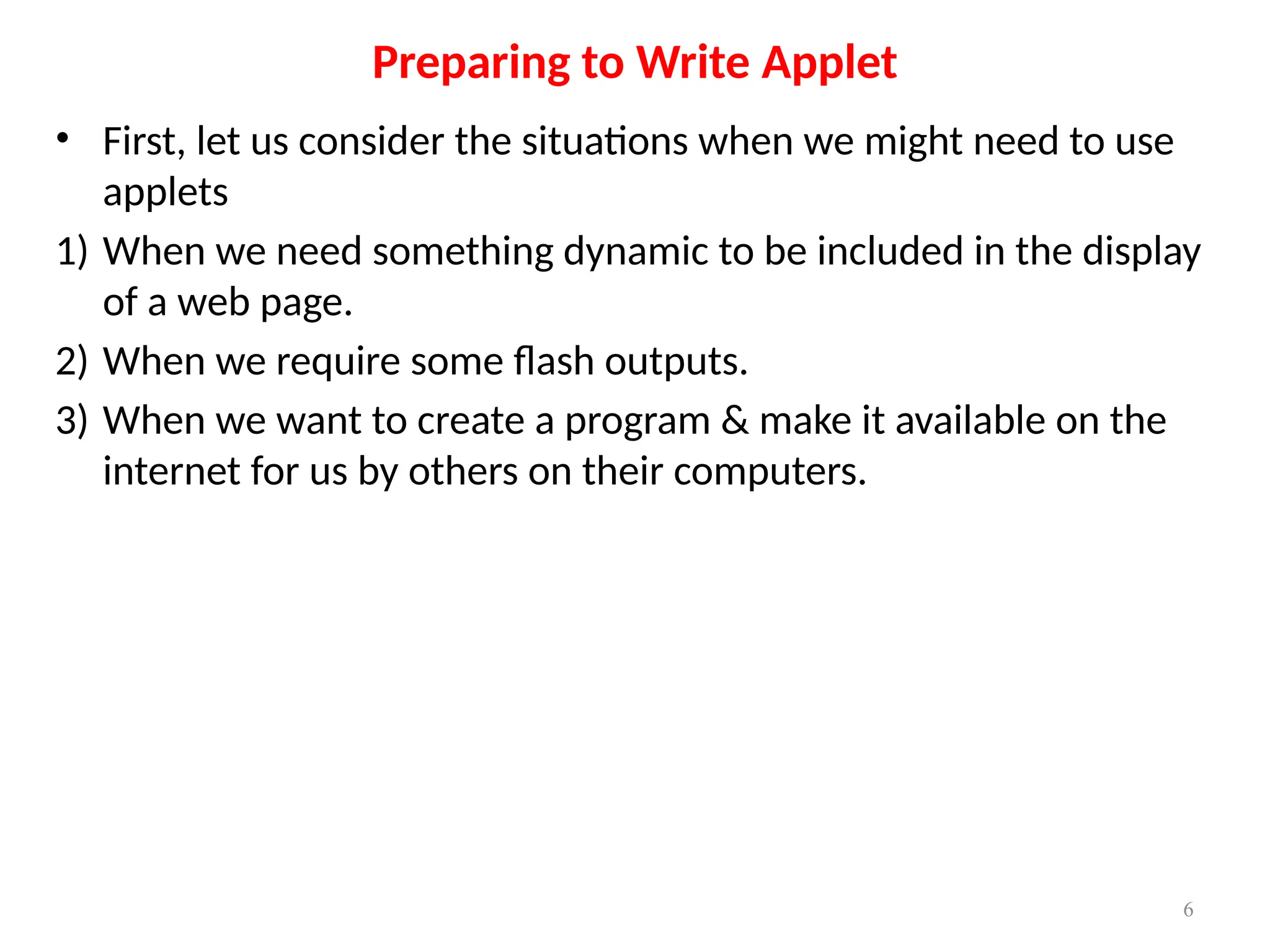 • First, let us consider the situations when we might need to use
applets
1) When we need something dynamic to be included in the display
of a web page.
2) When we require some flash outputs.
3) When we want to create a program & make it available on the
internet for us by others on their computers.
Preparing to Write Applet
6
 