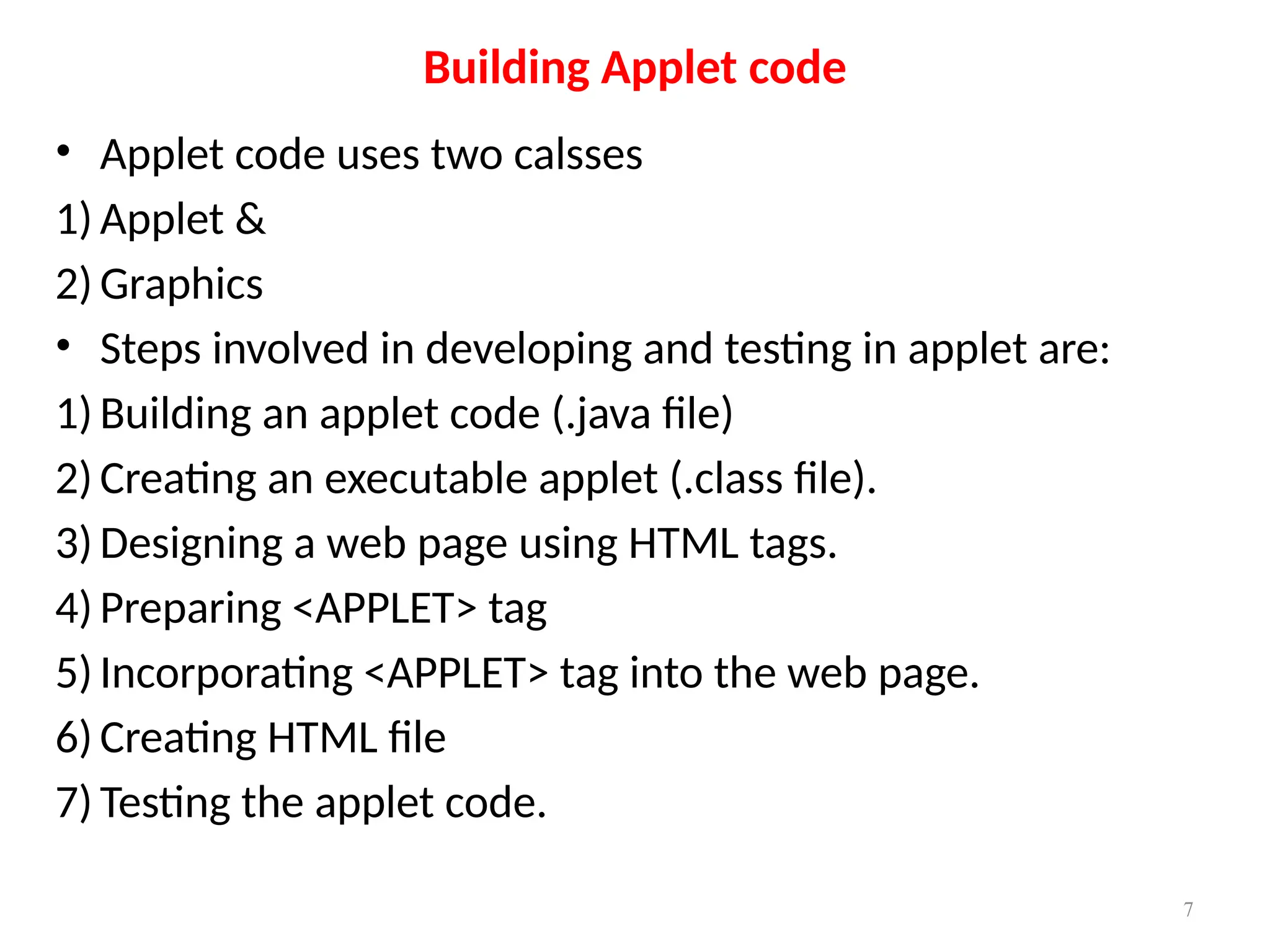 • Applet code uses two calsses
1) Applet &
2) Graphics
• Steps involved in developing and testing in applet are:
1) Building an applet code (.java file)
2) Creating an executable applet (.class file).
3) Designing a web page using HTML tags.
4) Preparing <APPLET> tag
5) Incorporating <APPLET> tag into the web page.
6) Creating HTML file
7) Testing the applet code.
Building Applet code
7
 