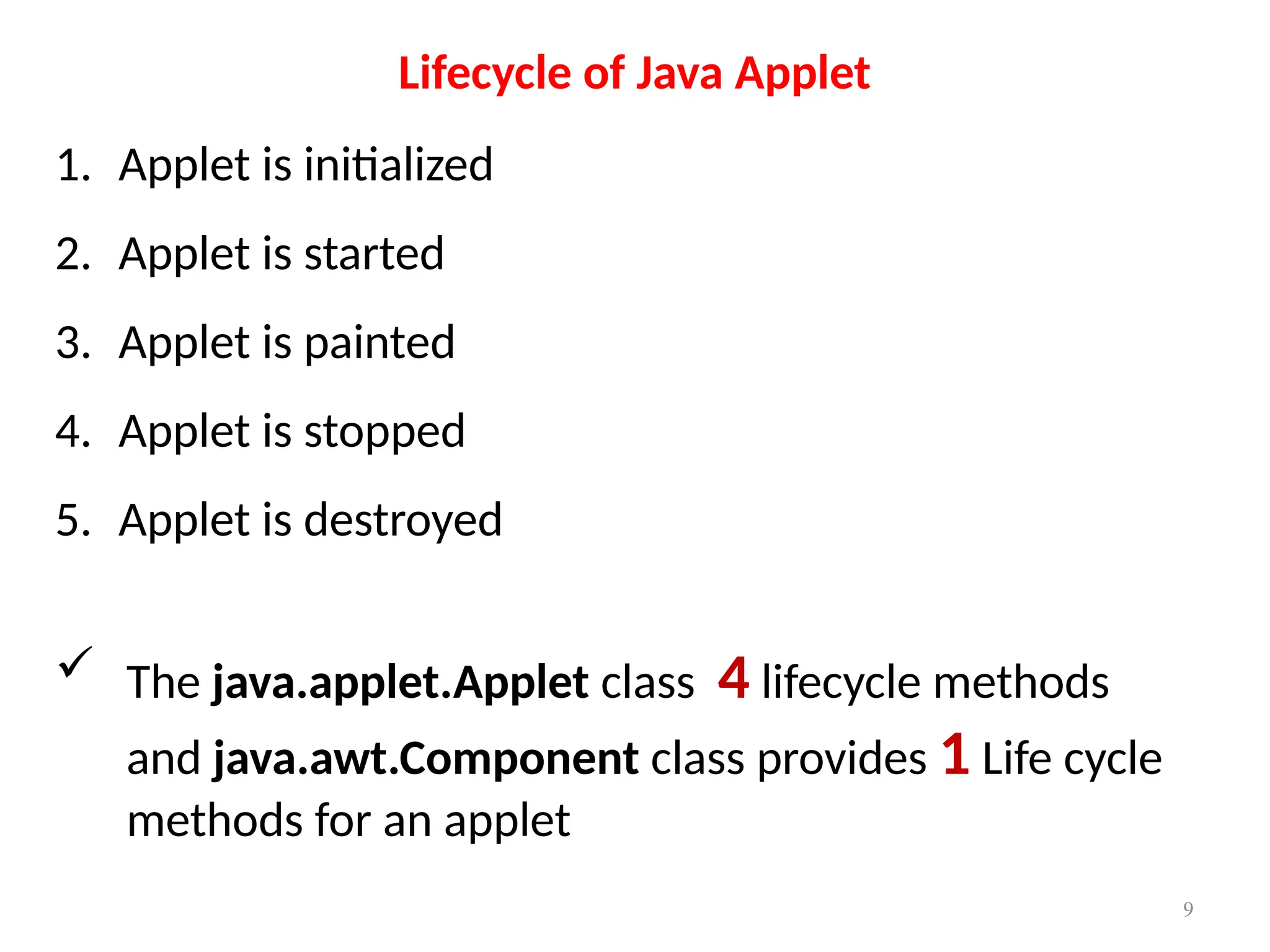 Lifecycle of Java Applet
1. Applet is initialized
2. Applet is started
3. Applet is painted
4. Applet is stopped
5. Applet is destroyed
 The java.applet.Applet class 4 lifecycle methods
and java.awt.Component class provides 1 Life cycle
methods for an applet
9
 