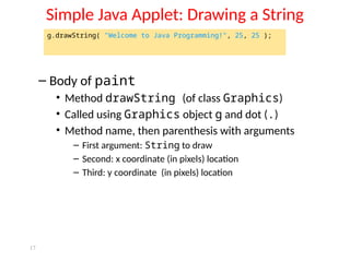 17
Simple Java Applet: Drawing a String
– Body of paint
• Method drawString (of class Graphics)
• Called using Graphics object g and dot (.)
• Method name, then parenthesis with arguments
– First argument: String to draw
– Second: x coordinate (in pixels) location
– Third: y coordinate (in pixels) location
g.drawString( "Welcome to Java Programming!", 25, 25 );
 