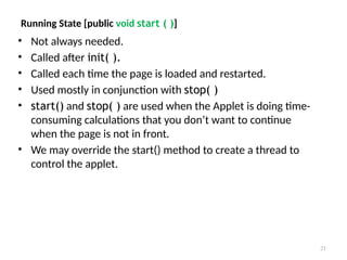 Running State [public void start ( )]
• Not always needed.
• Called after init( ).
• Called each time the page is loaded and restarted.
• Used mostly in conjunction with stop( )
• start() and stop( ) are used when the Applet is doing time-
consuming calculations that you don’t want to continue
when the page is not in front.
• We may override the start() method to create a thread to
control the applet.
21
 