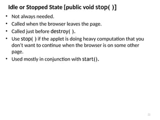 Idle or Stopped State [public void stop( )]
• Not always needed.
• Called when the browser leaves the page.
• Called just before destroy( ).
• Use stop( ) if the applet is doing heavy computation that you
don’t want to continue when the browser is on some other
page.
• Used mostly in conjunction with start().
22
 