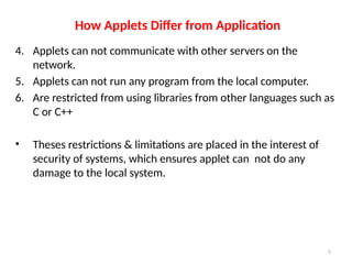How Applets Differ from Application
4. Applets can not communicate with other servers on the
network.
5. Applets can not run any program from the local computer.
6. Are restricted from using libraries from other languages such as
C or C++
• Theses restrictions & limitations are placed in the interest of
security of systems, which ensures applet can not do any
damage to the local system.
5
 