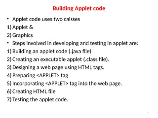 • Applet code uses two calsses
1) Applet &
2) Graphics
• Steps involved in developing and testing in applet are:
1) Building an applet code (.java file)
2) Creating an executable applet (.class file).
3) Designing a web page using HTML tags.
4) Preparing <APPLET> tag
5) Incorporating <APPLET> tag into the web page.
6) Creating HTML file
7) Testing the applet code.
Building Applet code
7
 