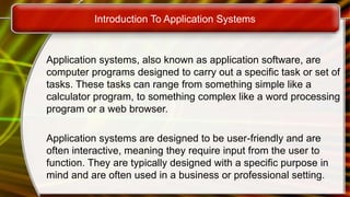 Introduction To Application Systems
Application systems, also known as application software, are
computer programs designed to carry out a specific task or set of
tasks. These tasks can range from something simple like a
calculator program, to something complex like a word processing
program or a web browser.
Application systems are designed to be user-friendly and are
often interactive, meaning they require input from the user to
function. They are typically designed with a specific purpose in
mind and are often used in a business or professional setting.
 