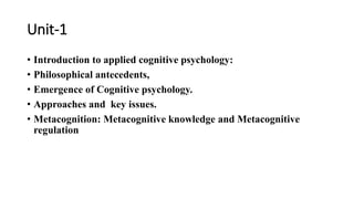 Unit-1
• Introduction to applied cognitive psychology:
• Philosophical antecedents,
• Emergence of Cognitive psychology.
• Approaches and key issues.
• Metacognition: Metacognitive knowledge and Metacognitive
regulation
 