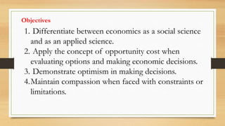Objectives
1. Differentiate between economics as a social science
and as an applied science.
2. Apply the concept of opportunity cost when
evaluating options and making economic decisions.
3. Demonstrate optimism in making decisions.
4.Maintain compassion when faced with constraints or
limitations.
 