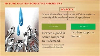 PICTURE ANALYSIS: FORMATIVE ASSESSMENT
SCARCITY
Is a condition where there are not sufficient resources
to satisfy all the needs and wants of a population.
RELATIVE ABSOLUTE
Is when a good is
scarce compared
to its demand.
Is when supply is
limited
Circumstances that surround
the availability of the goods.
 