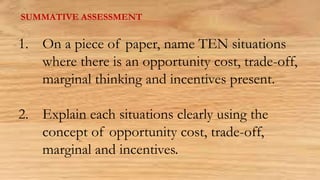 SUMMATIVE ASSESSMENT
1. On a piece of paper, name TEN situations
where there is an opportunity cost, trade-off,
marginal thinking and incentives present.
2. Explain each situations clearly using the
concept of opportunity cost, trade-off,
marginal and incentives.
 