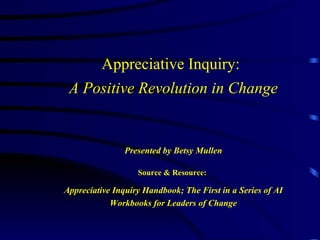 Appreciative Inquiry:   A Positive Revolution in Change Presented by Betsy Mullen Source & Resource:   Appreciative Inquiry Handbook; The First in a Series of AI Workbooks for Leaders of Change 