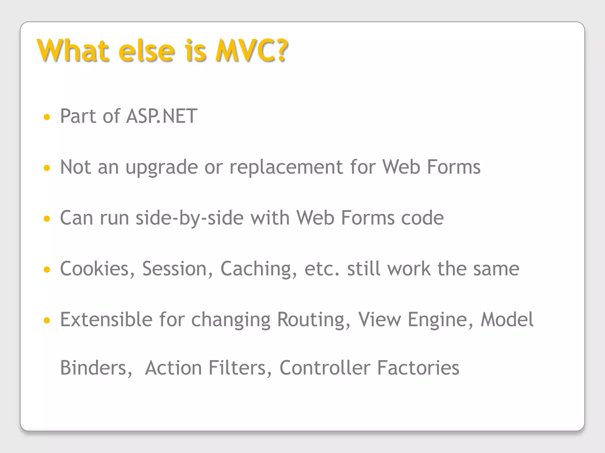 What else is MVC?Part of ASP.NETNot an upgrade or replacement for Web FormsCan run side-by-side with Web Forms codeCookies, Session, Caching, etc. still work the sameExtensible for changing Routing, View Engine, Model Binders,  Action Filters, Controller Factories
