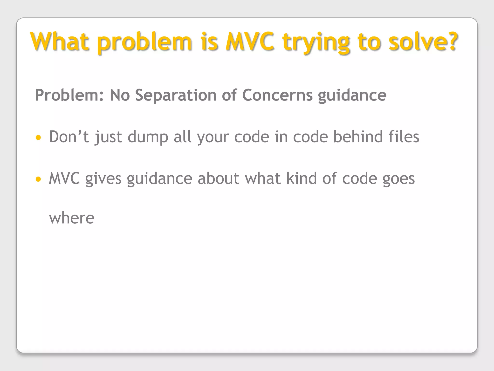 What problem is MVC trying to solve?Problem: No Separation of Concerns guidanceDon’t just dump all your code in code behind filesMVC gives guidance about what kind of code goes where