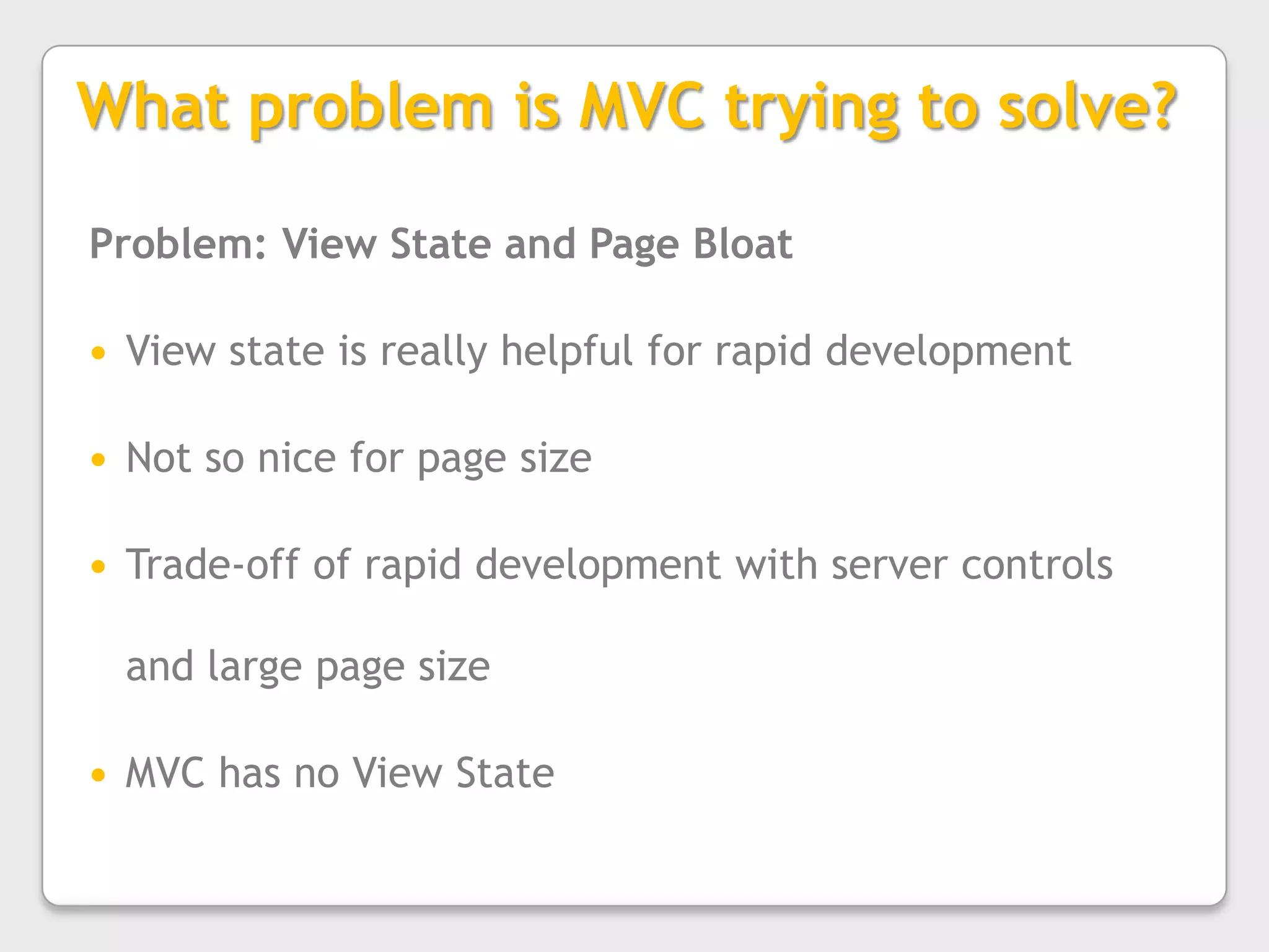 What problem is MVC trying to solve?Problem: View State and Page BloatView state is really helpful for rapid developmentNot so nice for page sizeTrade-off of rapid development with server controls and large page sizeMVC has no View State