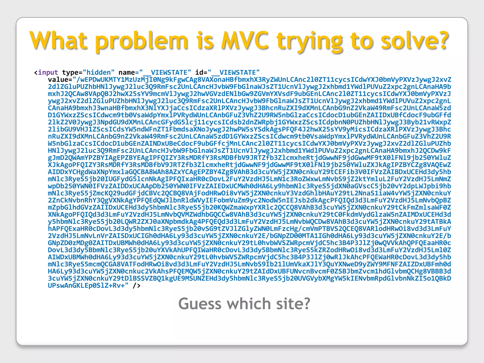 What problem is MVC trying to solve?<input type="hidden" name="__VIEWSTATE" id="__VIEWSTATE" value="/wEPDwUKMTY1MzUzMjI0Ng9kFgwCAg8VAXonaHBfbmxhX3RyZWUnLCAnc2l0ZT11cycsICdwYXJ0bmVyPXVzJywgJ2xvZ2dlZGluPUZhbHNlJywgJ2luc3Q9RmFsc2UnLCAncHJvbW9FbGlnaWJsZT1UcnVlJywgJ2xhbmd1YWdlPUVuZ2xpc2gnLCAnaHA9bmxhJ2QCAw8VApQBJ2hwX25sYV9mcmVlJywgJ2hwVGVzdENlbGw9ZGVmYXVsdF9ubGEnLCAnc2l0ZT11cycsICdwYXJ0bmVyPXVzJywgJ2xvZ2dlZGluPUZhbHNlJywgJ2luc3Q9RmFsc2UnLCAncHJvbW9FbGlnaWJsZT1UcnVlJywgJ2xhbmd1YWdlPUVuZ2xpc2gnLCAnaHA9bmxhJ3wnaHBfbmxhX3NlYXJjaCcsICdzaXRlPXVzJywgJ3BhcnRuZXI9dXMnLCAnbG9nZ2VkaW49RmFsc2UnLCAnaW5zdD1GYWxzZScsICdwcm9tb0VsaWdpYmxlPVRydWUnLCAnbGFuZ3VhZ2U9RW5nbGlzaCcsICdocD1ubGEnZAIIDxUBfCdocF9ubGFfd2lkZ2V0JywgJ3NpdGU9dXMnLCAncGFydG5lcj11cycsICdsb2dnZWRpbj1GYWxzZScsICdpbnN0PUZhbHNlJywgJ3Byb21vRWxpZ2libGU9VHJ1ZScsICdsYW5ndWFnZT1FbmdsaXNoJywgJ2hwPW5sYSdkAgsPFQF4J2hwX25sYV9yMicsICdzaXRlPXVzJywgJ3BhcnRuZXI9dXMnLCAnbG9nZ2VkaW49RmFsc2UnLCAnaW5zdD1GYWxzZScsICdwcm9tb0VsaWdpYmxlPVRydWUnLCAnbGFuZ3VhZ2U9RW5nbGlzaCcsICdocD1ubGEnZAINDxUBeCdocF9ubGFfcjMnLCAnc2l0ZT11cycsICdwYXJ0bmVyPXVzJywgJ2xvZ2dlZGluPUZhbHNlJywgJ2luc3Q9RmFsc2UnLCAncHJvbW9FbGlnaWJsZT1UcnVlJywgJ2xhbmd1YWdlPUVuZ2xpc2gnLCAnaHA9bmxhJ2QCDw9kFgJmD2QWAmYPZBYIAgEPZBYEAgIPFQIZY3RsMDRfY3RsMDBfbV9JRTZfb3ZlcmxheRtjdGwwNF9jdGwwMF9tX0lFNl9jb250YWluZXJkAgoPFQIZY3RsMDRfY3RsMDBfbV9JRTZfb3ZlcmxheRtjdGwwNF9jdGwwMF9tX0lFNl9jb250YWluZXJkAgIPZBYCZg8VAQEwZAIDDxYCHgdWaXNpYmxlaGQCBA8WAh8AZxYCAgEPZBY4Zg8VAhB3d3cuYW5jZXN0cnkuY29tCEFib3V0IFVzZAIBDxUCEHd3dy5hbmNlc3RyeS5jb20IUGFydG5lcnNkAgIPFQIxaHR0cDovL2FuY2VzdHJ5LmN1c3RoZWxwLmNvbS9jZ2ktYmluL2FuY2VzdHJ5LmNmZwpDb250YWN0IFVzZAIDDxUCAApDb250YWN0IFVzZAIEDxUCMWh0dHA6Ly9hbmNlc3RyeS5jdXN0aGVscC5jb20vY2dpLWJpbi9hbmNlc3RyeS5jZmcKQ29udGFjdCBVc2QCBQ8VAjFodHRwOi8vYW5jZXN0cnkuY3VzdGhlbHAuY29tL2NnaS1iaW4vYW5jZXN0cnkuY2ZnCkNvbnRhY3QgVXNkAgYPFQEdQWJlbnRldWVyIEFobmVuZm9yc2NodW5nIEJsb2dkAgcPFQIQd3d3LmFuY2VzdHJ5LmNvbQpBZmZpbGlhdGVzZAIIDxUCEHd3dy5hbmNlc3RyeS5jb20KQWZmaWxpYXRlc2QCCQ8VAhB3d3cuYW5jZXN0cnkuY29tCkFmZmlsaWF0ZXNkAgoPFQIQd3d3LmFuY2VzdHJ5LmNvbQVMZWdhbGQCCw8VAhB3d3cuYW5jZXN0cnkuY29tC0FkdmVydGlzaW5nZAIMDxUCEHd3dy5hbmNlc3RyeS5jb20LQWR2ZXJ0aXNpbmdkAg4PFQEQd3d3LmFuY2VzdHJ5LmNvbWQCDw8VAhB3d3cuYW5jZXN0cnkuY29tATBkAhAPFQExaHR0cDovL3d3dy5hbmNlc3RyeS5jb20vSG9tZVJlZGlyZWN0LmFzcHg/cmVmPTBVS2QCEQ8VARlodHRwOi8vd3d3LmFuY2VzdHJ5LmNvLnVrZAISDxUCIGh0dHA6Ly93d3cuYW5jZXN0cnkuY2E/bGNpZD00MTA1IGh0dHA6Ly93d3cuYW5jZXN0cnkuY2E/bGNpZD0zMDg0ZAITDxUBMWh0dHA6Ly93d3cuYW5jZXN0cnkuY29tL0hvbWVSZWRpcmVjdC5hc3B4P3JlZj0wQVVkAhQPFQEaaHR0cDovL3d3dy5BbmNlc3RyeS5jb20uYXVkAhUPFQIWaHR0cDovL3d3dy5BbmNlc3RyeS5kZRZodHRwOi8vd3d3LmFuY2VzdHJ5Lml0ZAIWDxUBMWh0dHA6Ly93d3cuYW5jZXN0cnkuY29tL0hvbWVSZWRpcmVjdC5hc3B4P3JlZj0wRlJkAhcPFQEWaHR0cDovL3d3dy5hbmNlc3RyeS5mcmQCGA8VATFodHRwOi8vd3d3LmFuY2VzdHJ5LmNvbS9Ib21lUmVkaXJlY3QuYXNweD9yZWY9MFNFZAIZDxUBFmh0dHA6Ly93d3cuYW5jZXN0cnkuc2VkAhsPFQEMQW5jZXN0cnkuY29tZAIdDxUBFUNvcnBvcmF0ZSBJbmZvcm1hdGlvbmQCHg8VBBB3d3cuYW5jZXN0cnkuY29tDlBSSVZBQ1kgUE9MSUNZEHd3dy5hbmNlc3RyeS5jb20UVGVybXMgYW5kIENvbmRpdGlvbnNkZI5o1QBkDUPswAnGKLEp0SlZ+Rv+" />Guess which site?