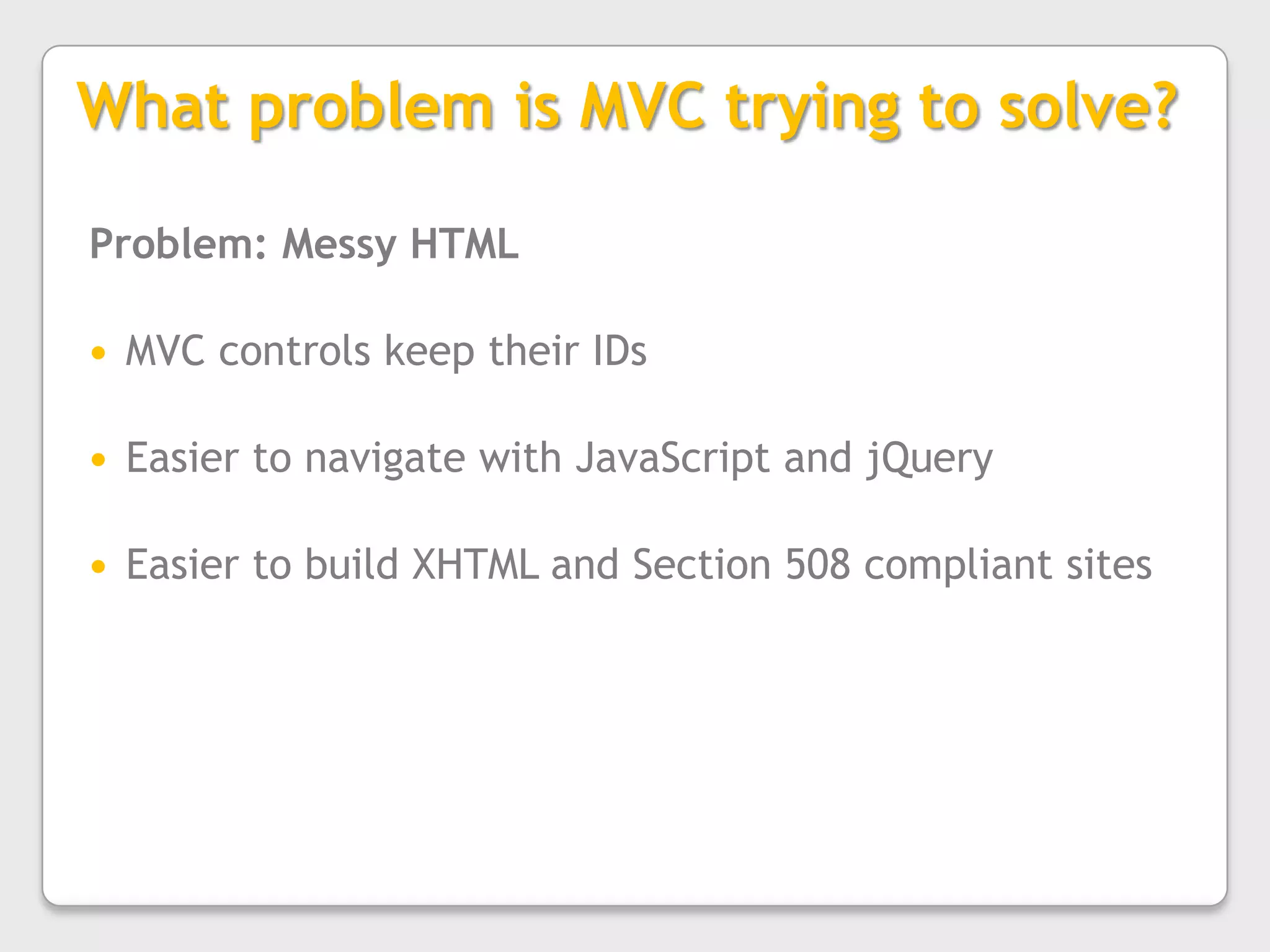 What problem is MVC trying to solve?Problem: Messy HTMLMVC controls keep their IDsEasier to navigate with JavaScript and jQueryEasier to build XHTML and Section 508 compliant sites