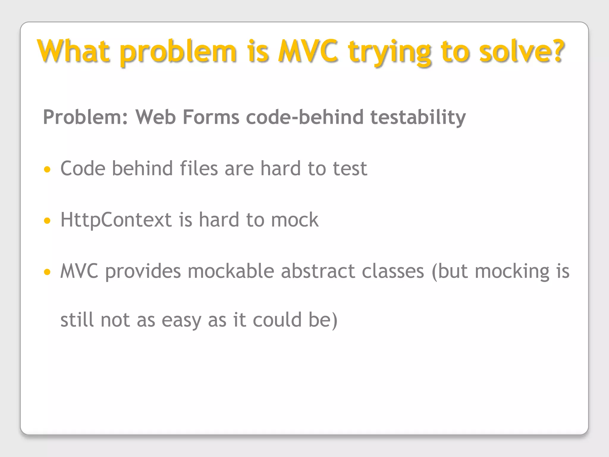 What problem is MVC trying to solve?Problem: Web Forms code-behind testabilityCode behind files are hard to testHttpContext is hard to mockMVC provides mockable abstract classes (but mocking is still not as easy as it could be)