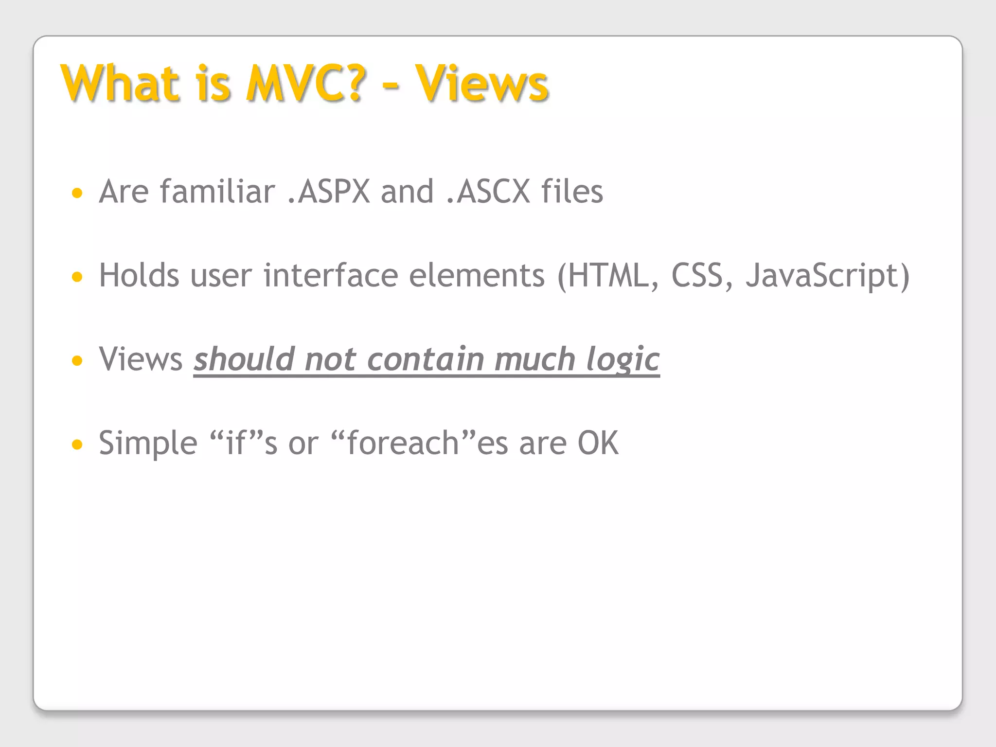 What is MVC? – ViewsAre familiar .ASPX and .ASCX filesHolds user interface elements (HTML, CSS, JavaScript)Views should not contain much logicSimple “if”s or “foreach”es are OK