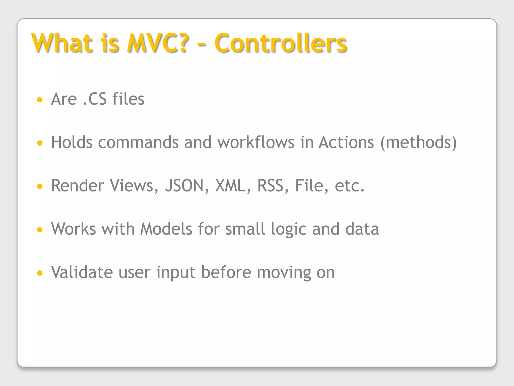 What is MVC? – ControllersAre .CS filesHolds commands and workflows in Actions (methods)Render Views, JSON, XML, RSS, File, etc.Works with Models for small logic and dataValidate user input before moving on