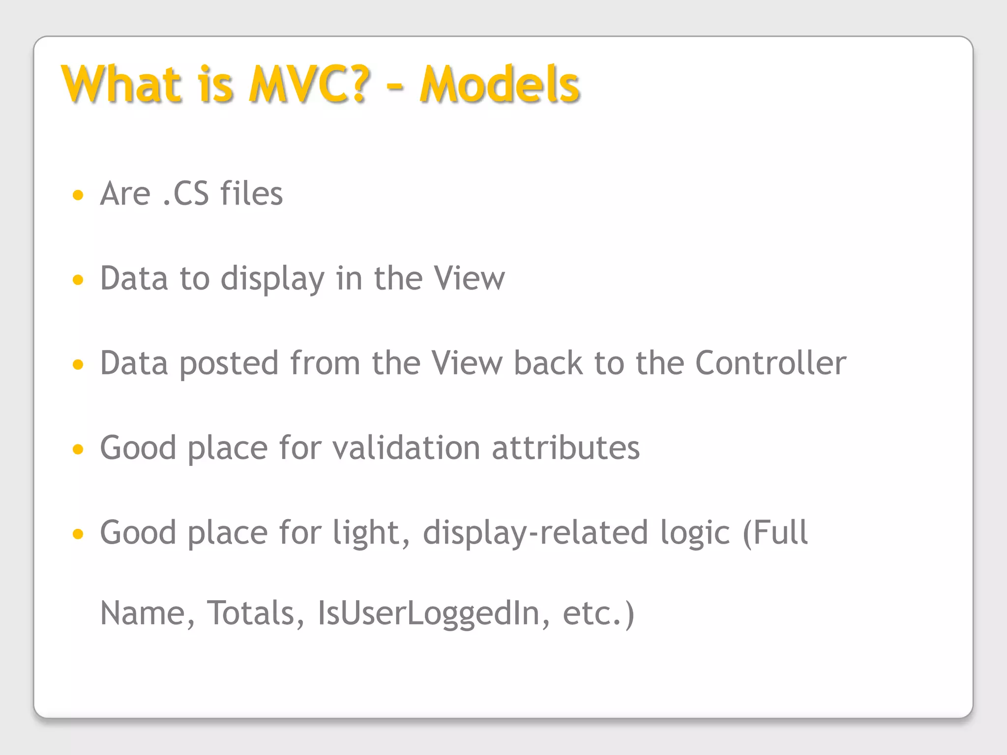 What is MVC? – ModelsAre .CS filesData to display in the ViewData posted from the View back to the ControllerGood place for validation attributesGood place for light, display-related logic (Full Name, Totals, IsUserLoggedIn, etc.)