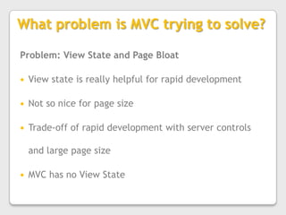 What problem is MVC trying to solve?Problem: View State and Page BloatView state is really helpful for rapid developmentNot so nice for page sizeTrade-off of rapid development with server controls and large page sizeMVC has no View State