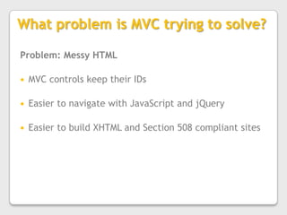 What problem is MVC trying to solve?Problem: Messy HTMLMVC controls keep their IDsEasier to navigate with JavaScript and jQueryEasier to build XHTML and Section 508 compliant sites