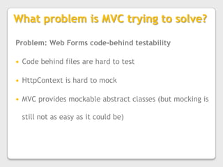 What problem is MVC trying to solve?Problem: Web Forms code-behind testabilityCode behind files are hard to testHttpContext is hard to mockMVC provides mockable abstract classes (but mocking is still not as easy as it could be)